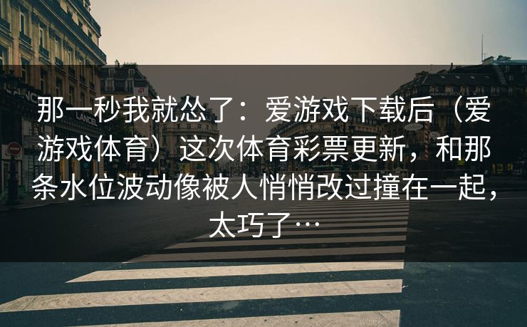 那一秒我就怂了：爱游戏下载后（爱游戏体育）这次体育彩票更新，和那条水位波动像被人悄悄改过撞在一起，太巧了…
