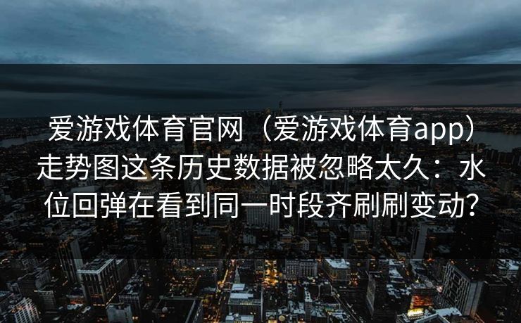 爱游戏体育官网（爱游戏体育app）走势图这条历史数据被忽略太久：水位回弹在看到同一时段齐刷刷变动？