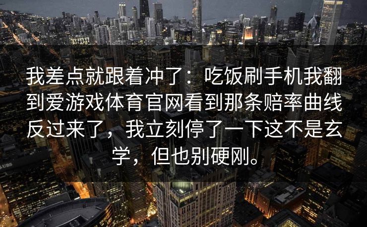 我差点就跟着冲了:吃饭刷手机我翻到爱游戏体育官网看到那条赔率曲线反过来了,我立刻停了一下这不是玄学,但也别硬刚。 我差点就跟着冲了:吃饭刷手机我翻到爱游戏体育官网看到那条赔率曲线反过来了,我立刻停了一下这不是玄学,但也别硬刚。