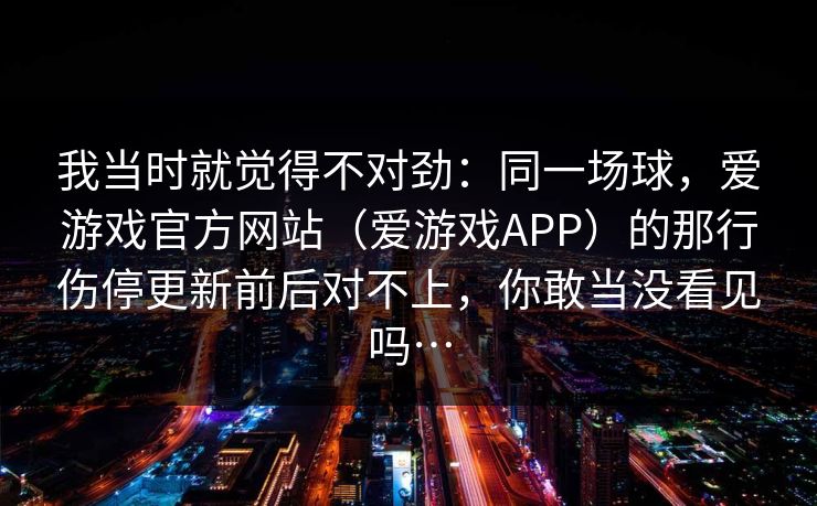 我当时就觉得不对劲：同一场球，爱游戏官方网站（爱游戏APP）的那行伤停更新前后对不上，你敢当没看见吗…