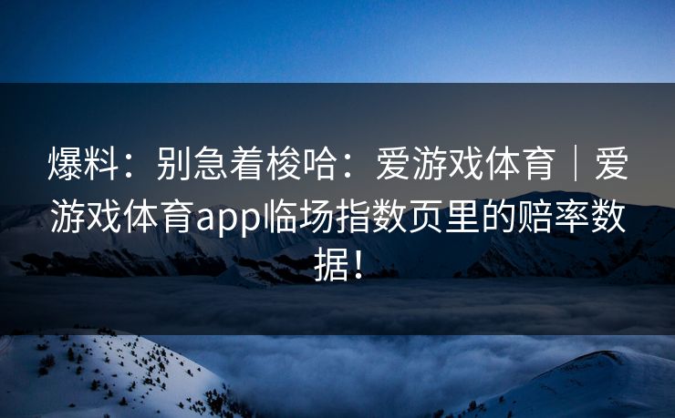 爆料：别急着梭哈：爱游戏体育｜爱游戏体育app临场指数页里的赔率数据！