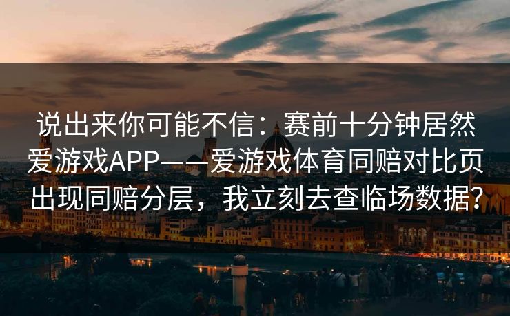说出来你可能不信：赛前十分钟居然爱游戏APP——爱游戏体育同赔对比页出现同赔分层，我立刻去查临场数据？