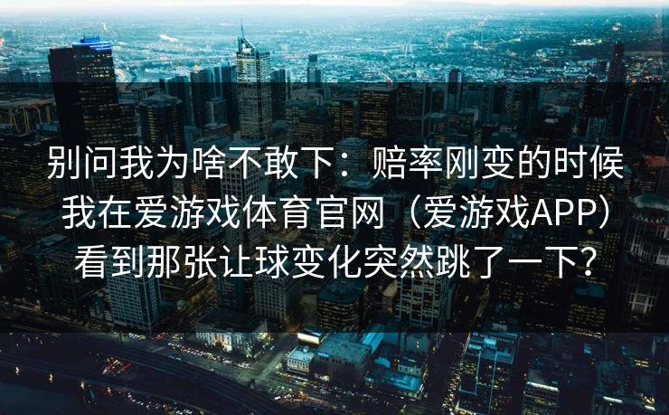 别问我为啥不敢下:赔率刚变的时候我在爱游戏体育官网(爱游戏APP)看到那张让球变化突然跳了一下? 别问我为啥不敢下:赔率刚变的时候我在爱游戏体育官网(爱游戏APP)看到那张让球变化突然跳了一下?
