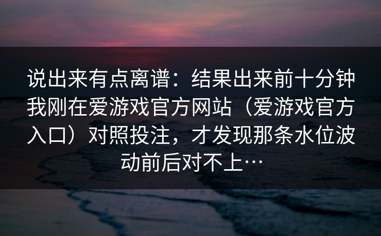 说出来有点离谱：结果出来前十分钟我刚在爱游戏官方网站（爱游戏官方入口）对照投注，才发现那条水位波动前后对不上…
