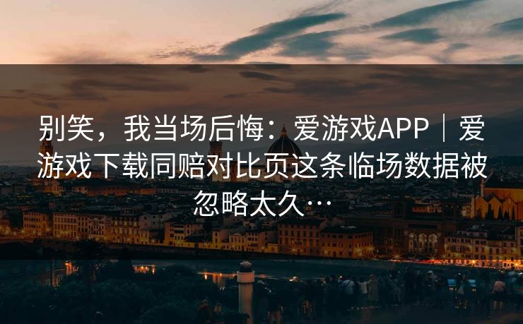别笑，我当场后悔：爱游戏APP｜爱游戏下载同赔对比页这条临场数据被忽略太久…