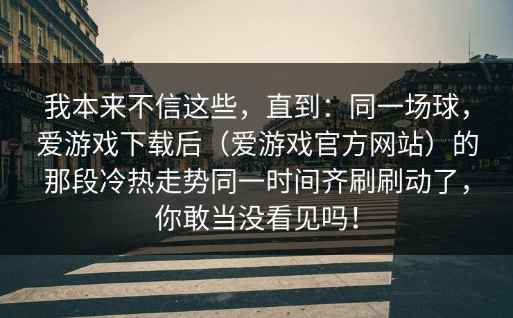 我本来不信这些，直到：同一场球，爱游戏下载后（爱游戏官方网站）的那段冷热走势同一时间齐刷刷动了，你敢当没看见吗！