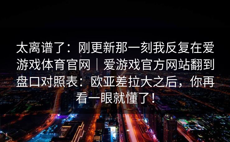 太离谱了:刚更新那一刻我反复在爱游戏体育官网|爱游戏官方网站翻到盘口对照表:欧亚差拉大之后,你再看一眼就懂了! 太离谱了:刚更新那一刻我反复在爱游戏体育官网|爱游戏官方网站翻到盘口对照表:欧亚差拉大之后,你再看一眼就懂了!
