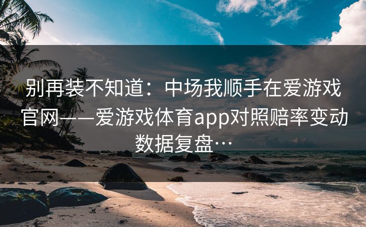别再装不知道：中场我顺手在爱游戏官网——爱游戏体育app对照赔率变动数据复盘…