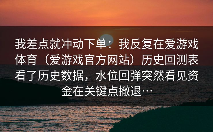 我差点就冲动下单:我反复在爱游戏体育(爱游戏官方网站)历史回测表看了历史数据,水位回弹突然看见资金在关键点撤退… 我差点就冲动下单:我反复在爱游戏体育(爱游戏官方网站)历史回测表看了历史数据,水位回弹突然看见资金在关键点撤退…