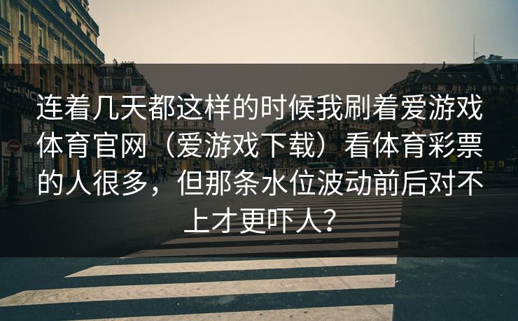 连着几天都这样的时候我刷着爱游戏体育官网(爱游戏下载)看体育彩票的人很多,但那条水位波动前后对不上才更吓人? 连着几天都这样的时候我刷着爱游戏体育官网(爱游戏下载)看体育彩票的人很多,但那条水位波动前后对不上才更吓人?