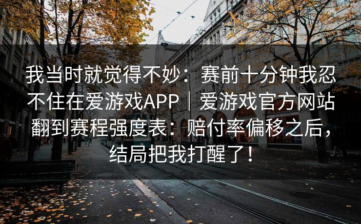 我当时就觉得不妙：赛前十分钟我忍不住在爱游戏APP｜爱游戏官方网站翻到赛程强度表：赔付率偏移之后，结局把我打醒了！