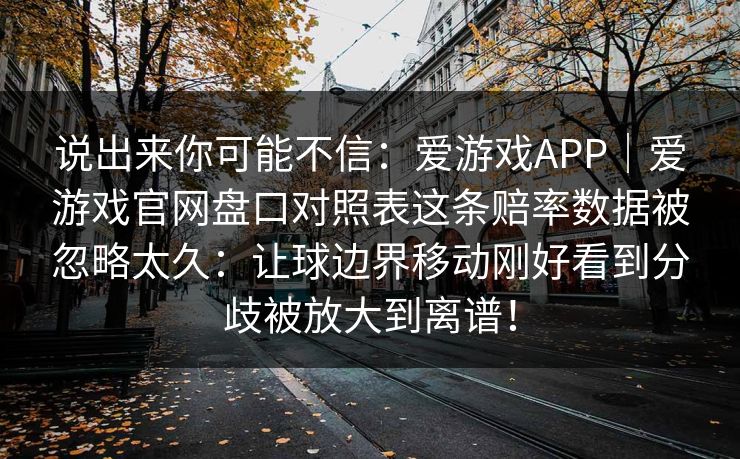 说出来你可能不信：爱游戏APP｜爱游戏官网盘口对照表这条赔率数据被忽略太久：让球边界移动刚好看到分歧被放大到离谱！