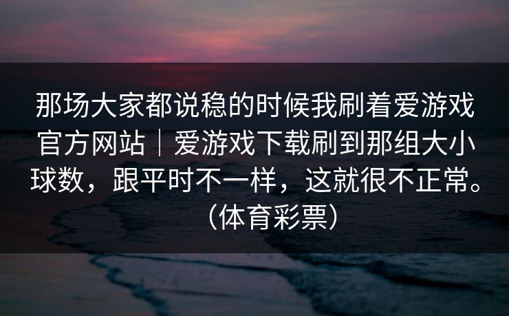 那场大家都说稳的时候我刷着爱游戏官方网站｜爱游戏下载刷到那组大小球数，跟平时不一样，这就很不正常。（体育彩票）