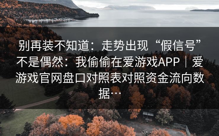 别再装不知道：走势出现“假信号”不是偶然：我偷偷在爱游戏APP｜爱游戏官网盘口对照表对照资金流向数据…