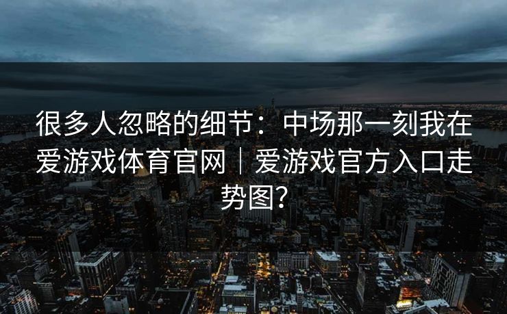 很多人忽略的细节:中场那一刻我在爱游戏体育官网|爱游戏官方入口走势图? 很多人忽略的细节:中场那一刻我在爱游戏体育官网|爱游戏官方入口走势图?